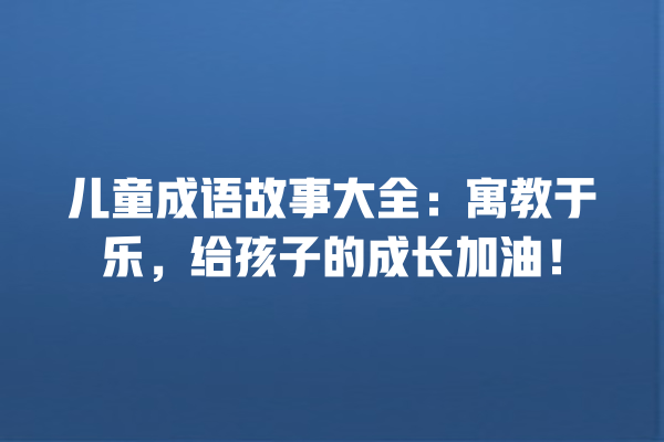 儿童成语故事大全：寓教于乐，给孩子的成长加油！