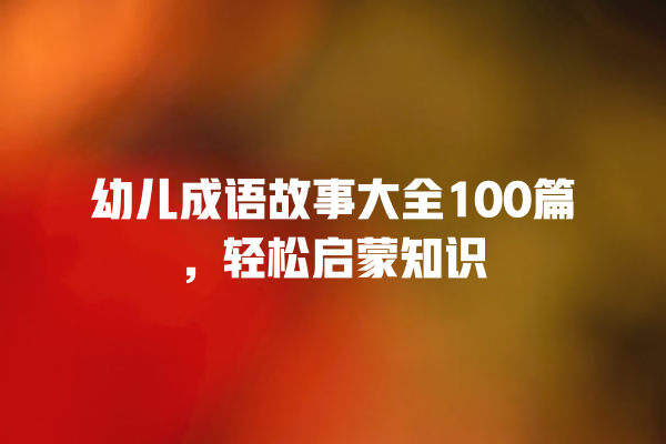 幼儿成语故事大全100篇，轻松启蒙知识