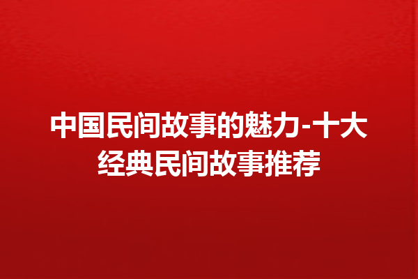 中国民间故事的魅力-十大经典民间故事推荐