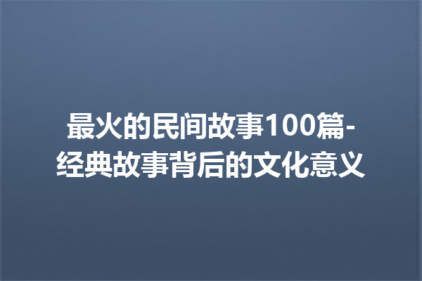 最火的民间故事100篇-经典故事背后的文化意义