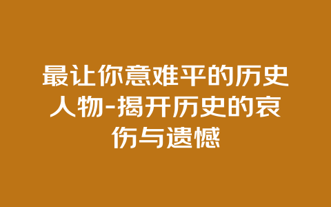 最让你意难平的历史人物-揭开历史的哀伤与遗憾