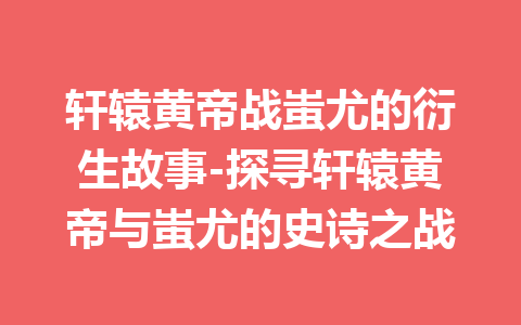 轩辕黄帝战蚩尤的衍生故事-探寻轩辕黄帝与蚩尤的史诗之战