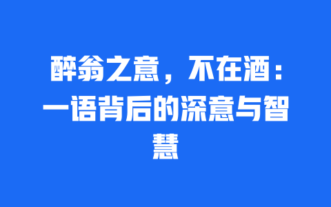 醉翁之意，不在酒：一语背后的深意与智慧