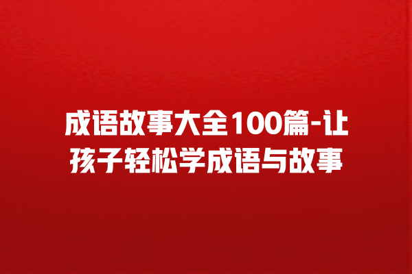 成语故事大全100篇-让孩子轻松学成语与故事