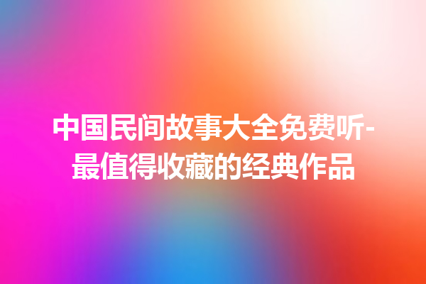 中国民间故事大全免费听-最值得收藏的经典作品