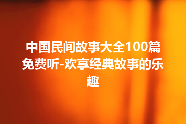 中国民间故事大全100篇免费听-欢享经典故事的乐趣