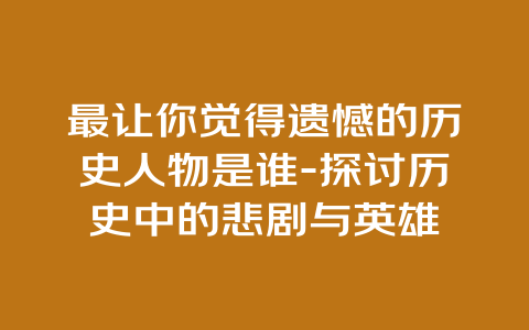 最让你觉得遗憾的历史人物是谁-探讨历史中的悲剧与英雄