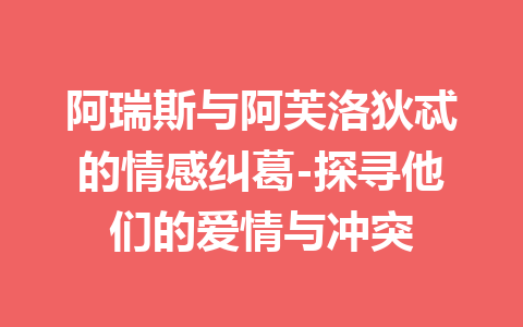 阿瑞斯与阿芙洛狄忒的情感纠葛-探寻他们的爱情与冲突