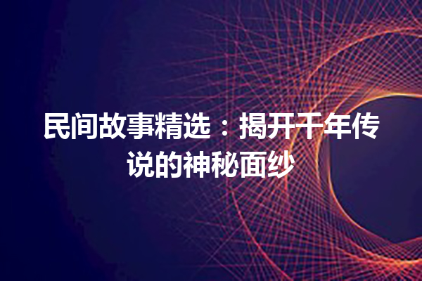 民间故事精选：揭开千年传说的神秘面纱