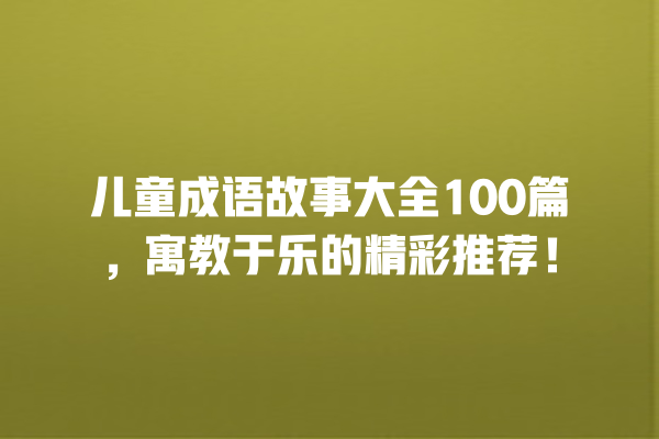 儿童成语故事大全100篇，寓教于乐的精彩推荐！