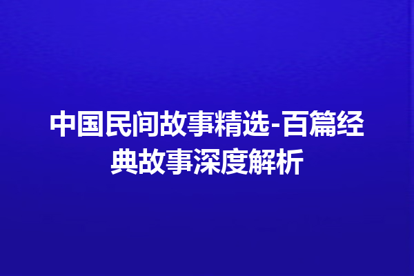 中国民间故事精选-百篇经典故事深度解析