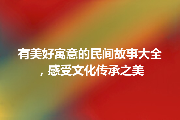 有美好寓意的民间故事大全，感受文化传承之美