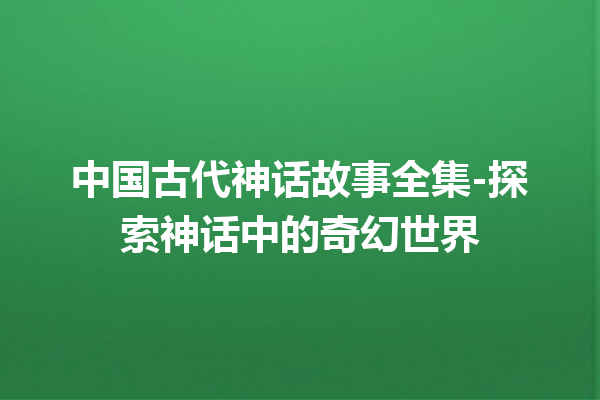 中国古代神话故事全集-探索神话中的奇幻世界