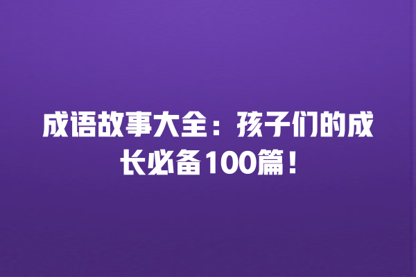 成语故事大全：孩子们的成长必备100篇！