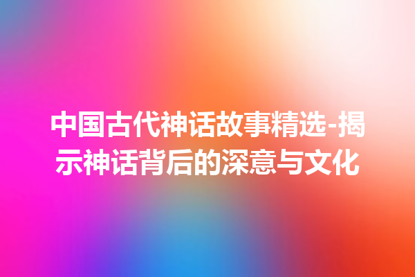 中国古代神话故事精选-揭示神话背后的深意与文化