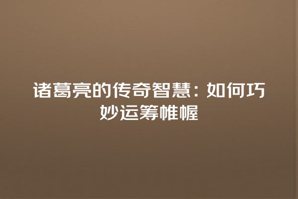 诸葛亮的传奇智慧：如何巧妙运筹帷幄