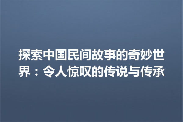 探索中国民间故事的奇妙世界：令人惊叹的传说与传承