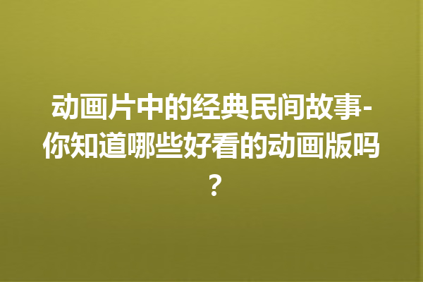 动画片中的经典民间故事-你知道哪些好看的动画版吗？