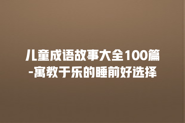 儿童成语故事大全100篇-寓教于乐的睡前好选择