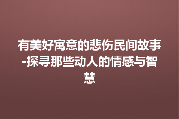 有美好寓意的悲伤民间故事-探寻那些动人的情感与智慧