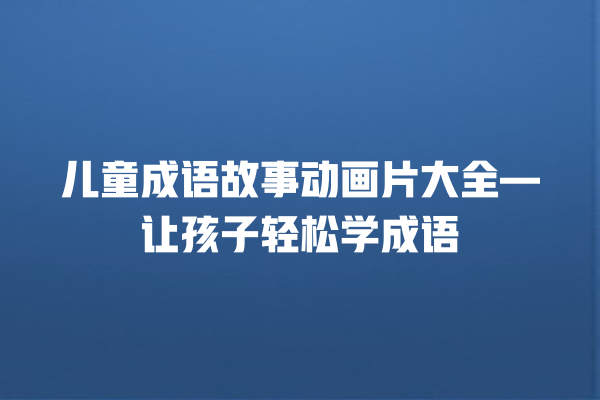 儿童成语故事动画片大全—让孩子轻松学成语