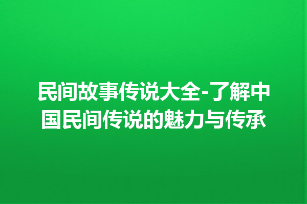 民间故事传说大全-了解中国民间传说的魅力与传承