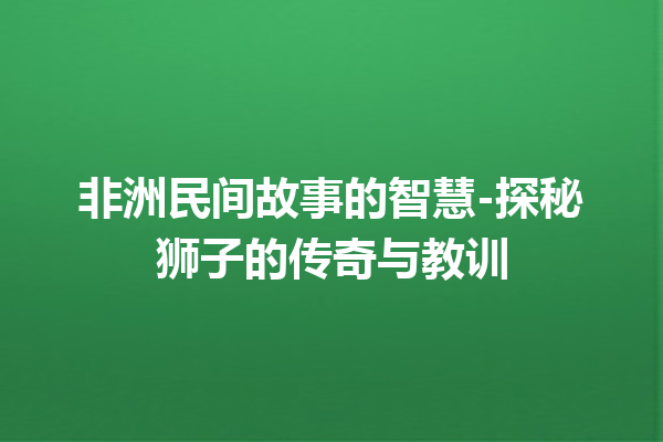 非洲民间故事的智慧-探秘狮子的传奇与教训