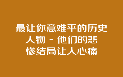 最让你意难平的历史人物 – 他们的悲惨结局让人心痛