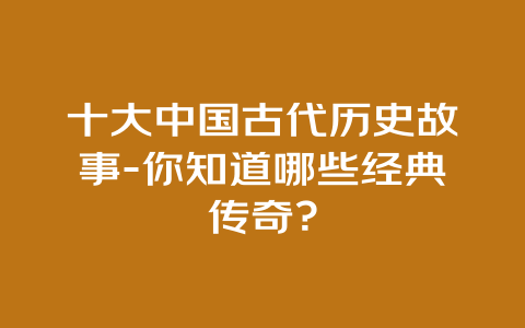 十大中国古代历史故事-你知道哪些经典传奇？