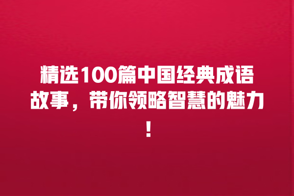 精选100篇中国经典成语故事，带你领略智慧的魅力！