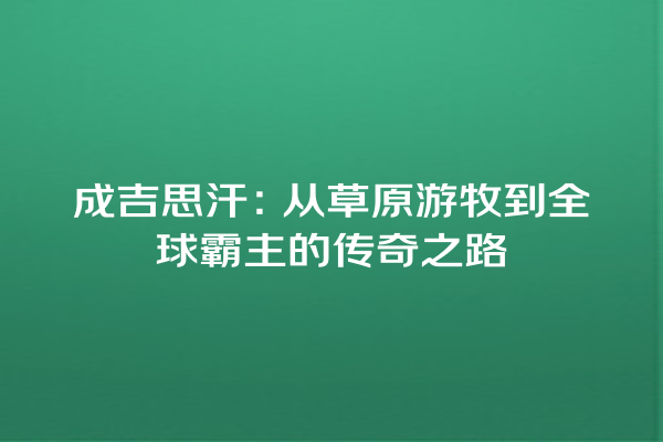 成吉思汗：从草原游牧到全球霸主的传奇之路