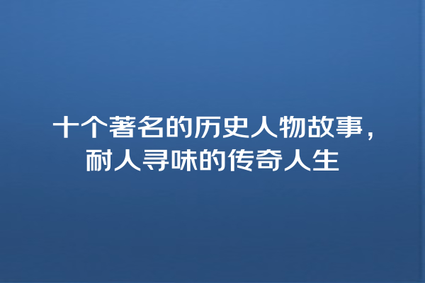 十个著名的历史人物故事，耐人寻味的传奇人生