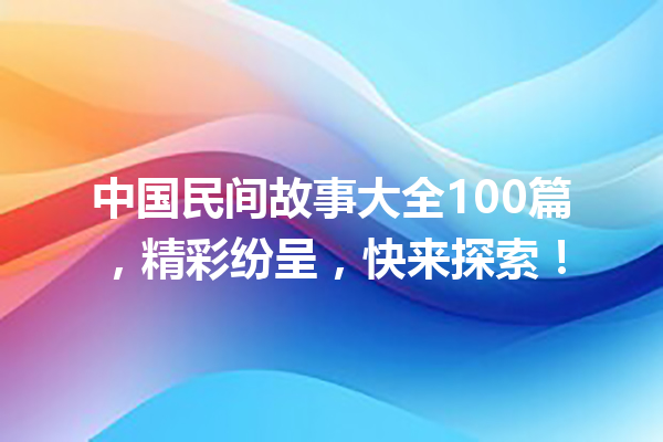 中国民间故事大全100篇，精彩纷呈，快来探索！