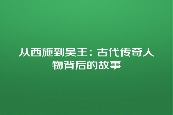 从西施到吴王：古代传奇人物背后的故事