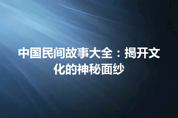 中国民间故事大全：揭开文化的神秘面纱