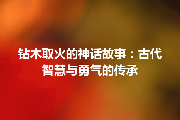 钻木取火的神话故事：古代智慧与勇气的传承