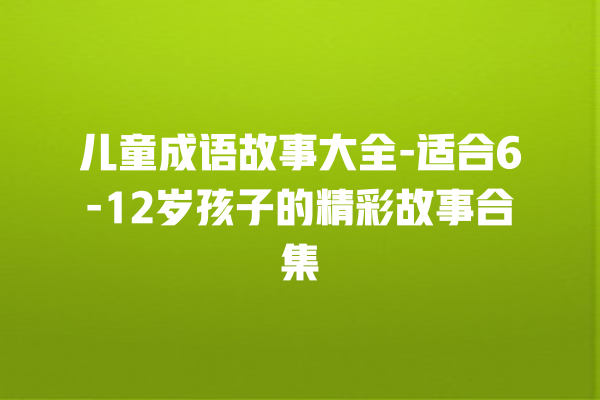 儿童成语故事大全-适合6-12岁孩子的精彩故事合集