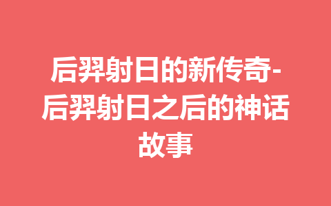 后羿射日的新传奇-后羿射日之后的神话故事