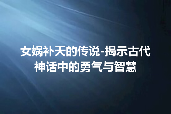 女娲补天的传说-揭示古代神话中的勇气与智慧