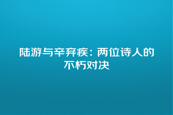 陆游与辛弃疾：两位诗人的不朽对决