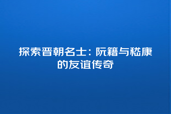 探索晋朝名士：阮籍与嵇康的友谊传奇