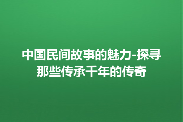 中国民间故事的魅力-探寻那些传承千年的传奇