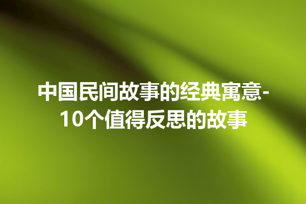 中国民间故事的经典寓意-10个值得反思的故事