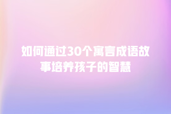 如何通过30个寓言成语故事培养孩子的智慧