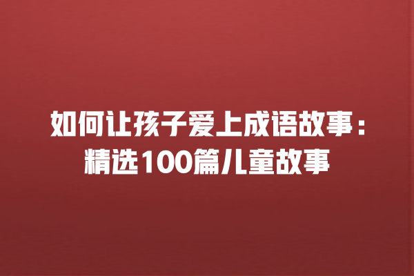 如何让孩子爱上成语故事：精选100篇儿童故事