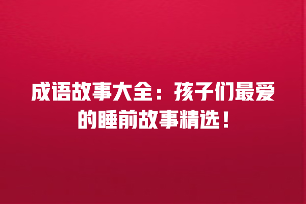 成语故事大全：孩子们最爱的睡前故事精选！