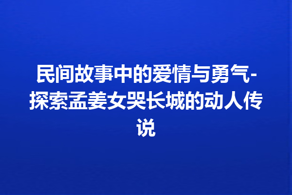 民间故事中的爱情与勇气-探索孟姜女哭长城的动人传说