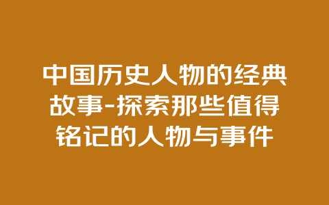 中国历史人物的经典故事-探索那些值得铭记的人物与事件