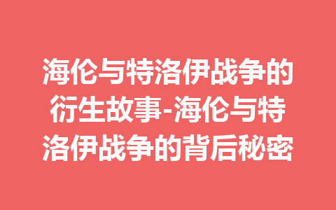 海伦与特洛伊战争的衍生故事-海伦与特洛伊战争的背后秘密