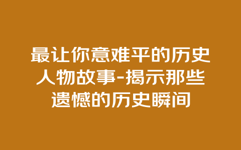 最让你意难平的历史人物故事-揭示那些遗憾的历史瞬间